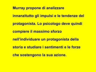 Murray propone di analizzare
innanzitutto gli impulsi e le tendenze del
protagonista. Lo psicologo deve quindi
compiere il massimo sforzo
nell’individuare un protagonista della
storia e studiare i sentimenti e le forze
che sostengono la sua azione.
 