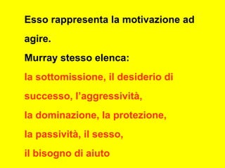 Esso rappresenta la motivazione ad
agire.
Murray stesso elenca:
la sottomissione, il desiderio di
successo, l’aggressività,
la dominazione, la protezione,
la passività, il sesso,
il bisogno di aiuto
 
