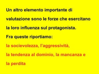 Un altro elemento importante di
valutazione sono le forze che esercitano
la loro influenza sul protagonista.
Fra queste riportiamo:
la socievolezza, l’aggressività,
la tendenza al dominio, la mancanza e
la perdita
 