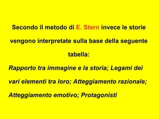 Secondo il metodo di E. Stern invece le storie
vengono interpretate sulla base della seguente
tabella:
Rapporto tra immagine e la storia; Legami dei
vari elementi tra loro; Atteggiamento razionale;
Atteggiamento emotivo; Protagonisti
 