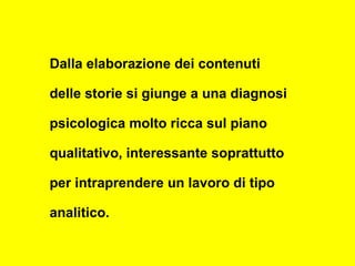 Dalla elaborazione dei contenuti
delle storie si giunge a una diagnosi
psicologica molto ricca sul piano
qualitativo, interessante soprattutto
per intraprendere un lavoro di tipo
analitico.
 