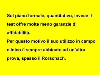 Sul piano formale, quantitativo, invece il
test offre molte meno garanzie di
affidabilità.
Per questo motivo il suo utilizzo in campo
clinico è sempre abbinato ad un’altra
prova, spesso il Rorschach.
 