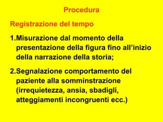 Procedura
Registrazione del tempo
1.Misurazione dal momento della
presentazione della figura fino all’inizio
della narrazione della storia;
2.Segnalazione comportamento del
paziente alla somminstrazione
(irrequietezza, ansia, sbadigli,
atteggiamenti incongruenti ecc.)
 