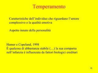 15
Caratteristiche dell’individuo che riguardano l’umore
complessivo o la qualità emotiva
Aspetto innato della personalità
Hamer e Copeland, 1998
È qualcosa di abbastanza stabile (…) la sua comparsa
nell’infanzia è influenzata da fattori biologici ereditari
Temperamento
 