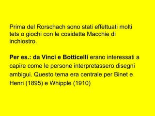 Prima del Rorschach sono stati effettuati molti
tets o giochi con le cosidette Macchie di
inchiostro.
Per es.: da Vinci e Botticelli erano interessati a
capire come le persone interpretassero disegni
ambigui. Questo tema era centrale per Binet e
Henri (1895) e Whipple (1910)
 