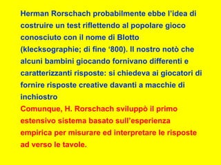Herman Rorschach probabilmente ebbe l’idea di
costruire un test riflettendo al popolare gioco
conosciuto con il nome di Blotto
(klecksographie; di fine ‘800). Il nostro notò che
alcuni bambini giocando fornivano differenti e
caratterizzanti risposte: si chiedeva ai giocatori di
fornire risposte creative davanti a macchie di
inchiostro
Comunque, H. Rorschach sviluppò il primo
estensivo sistema basato sull’esperienza
empirica per misurare ed interpretare le risposte
ad verso le tavole.
 