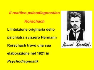 Il reattivo psicodiagnostico
Rorschach
L’intuizione originaria dello
psichiatra svizzero Hermann
Rorschach trovò una sua
elaborazione nel 1921 in
Psychodiagnostik
 