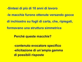 -Sintesi di più di 10 anni di lavoro
-le macchie furono ottenute versando gocce
di inchiostro su fogli di carta, che, ripiegati,
formavano una struttura simmetrica
Perché queste macchie?
-contenuto evocatore specifico
-elicitazione di un’ampia gamma
di possibili risposte
 
