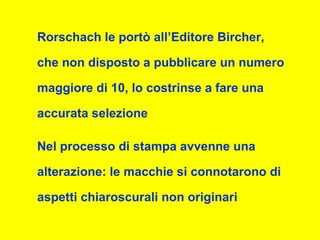 Rorschach le portò all’Editore Bircher,
che non disposto a pubblicare un numero
maggiore di 10, lo costrinse a fare una
accurata selezione
Nel processo di stampa avvenne una
alterazione: le macchie si connotarono di
aspetti chiaroscurali non originari
 