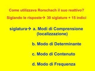 siglatura a. Modi di Comprensione
(localizzazione)
b. Modo di Determinante
c. Modo di Contenuto
d. Modo di Frequenza
Come utilizzava Rorschach il suo reattivo?
Siglando le risposte 30 siglature + 15 indici
 