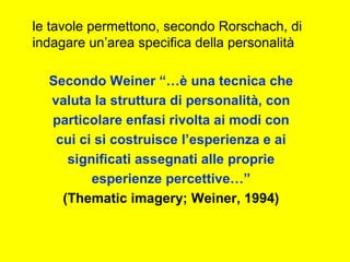 le tavole permettono, secondo Rorschach, di
indagare un’area specifica della personalità
Secondo Weiner “…è una tecnica che
valuta la struttura di personalità, con
particolare enfasi rivolta ai modi con
cui ci si costruisce l’esperienza e ai
significati assegnati alle proprie
esperienze percettive…”
(Thematic imagery; Weiner, 1994)
 