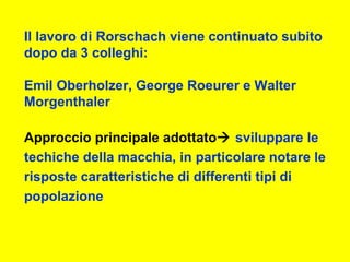 Il lavoro di Rorschach viene continuato subito
dopo da 3 colleghi:
Emil Oberholzer, George Roeurer e Walter
Morgenthaler
Approccio principale adottato sviluppare le
techiche della macchia, in particolare notare le
risposte caratteristiche di differenti tipi di
popolazione
 