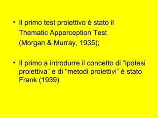 • Il primo test proiettivo è stato il
Thematic Apperception Test
(Morgan & Murray, 1935);
• Il primo a introdurre il concetto di “ipotesi
proiettiva” e di “metodi proiettivi” è stato
Frank (1939)
 