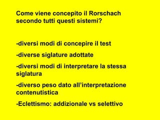 Come viene concepito il Rorschach
secondo tutti questi sistemi?
-diversi modi di concepire il test
-diverse siglature adottate
-diversi modi di interpretare la stessa
siglatura
-diverso peso dato all’interpretazione
contenutistica
-Eclettismo: addizionale vs selettivo
 