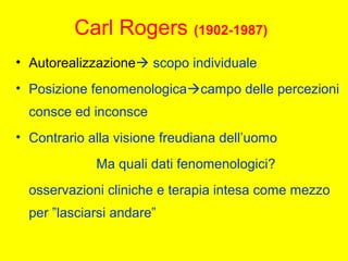 Carl Rogers (1902-1987)
• Autorealizzazione scopo individuale
• Posizione fenomenologicacampo delle percezioni
consce ed inconsce
• Contrario alla visione freudiana dell’uomo
Ma quali dati fenomenologici?
osservazioni cliniche e terapia intesa come mezzo
per ”lasciarsi andare”
 