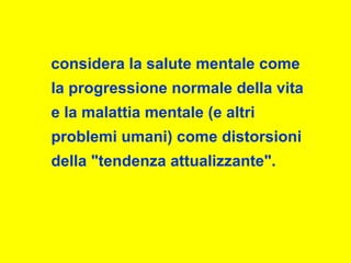 considera la salute mentale come
la progressione normale della vita
e la malattia mentale (e altri
problemi umani) come distorsioni
della "tendenza attualizzante".
 