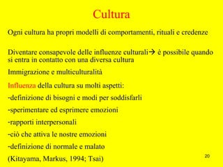 20
Cultura
Ogni cultura ha propri modelli di comportamenti, rituali e credenze
Diventare consapevole delle influenze culturali è possibile quando
si entra in contatto con una diversa cultura
Immigrazione e multiculturalità
Influenza della cultura su molti aspetti:
-definizione di bisogni e modi per soddisfarli
-sperimentare ed esprimere emozioni
-rapporti interpersonali
-ciò che attiva le nostre emozioni
-definizione di normale e malato
(Kitayama, Markus, 1994; Tsai)
 