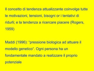 Il concetto di tendenza attualizzante coinvolge tutte
le motivazioni, tensioni, bisogni or i tentativi di
ridurli; e la tendenza a ricercare piacere (Rogers,
1959)
Maddi (1996): “pressione biologica ad attuare il
modello genetico“. Ogni persona ha un
fondamentale mandato a realizzare il proprio
potenziale
 