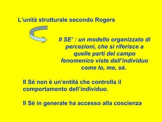 L’unità strutturale secondo Rogers
Il SE’ : un modello organizzato di
percezioni, che si riferisce a
quelle parti del campo
fenomenico viste dall’individuo
come Io, me, sé.
Il Sé non è un’entità che controlla il
comportamento dell’individuo.
Il Sé in generale ha accesso alla coscienza
 