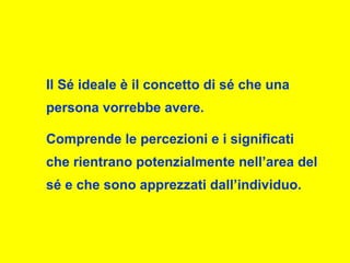 Il Sé ideale è il concetto di sé che una
persona vorrebbe avere.
Comprende le percezioni e i significati
che rientrano potenzialmente nell’area del
sé e che sono apprezzati dall’individuo.
 