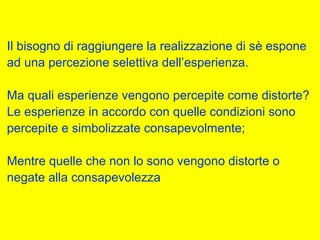 Il bisogno di raggiungere la realizzazione di sè espone
ad una percezione selettiva dell’esperienza.
Ma quali esperienze vengono percepite come distorte?
Le esperienze in accordo con quelle condizioni sono
percepite e simbolizzate consapevolmente;
Mentre quelle che non lo sono vengono distorte o
negate alla consapevolezza
 