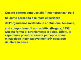 Questo pattern conduce alla "incongruenza“ tra il
Sè come percepito e la reale esperienza
dell’organismoesordendo in confusione, tensione,
and comportamenti non adattivi (Rogers, 1959).
Questa forma di straniamento è tipica. Difatti, le
esperienze possono essere percepite come
minacciose inconsapevolmente essa può
risultare in ansia.
 