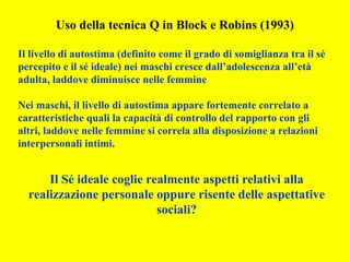 Uso della tecnica Q in Block e Robins (1993)
Il livello di autostima (definito come il grado di somiglianza tra il sé
percepito e il sé ideale) nei maschi cresce dall’adolescenza all’età
adulta, laddove diminuisce nelle femmine
Nei maschi, il livello di autostima appare fortemente correlato a
caratteristiche quali la capacità di controllo del rapporto con gli
altri, laddove nelle femmine si correla alla disposizione a relazioni
interpersonali intimi.
Il Sé ideale coglie realmente aspetti relativi alla
realizzazione personale oppure risente delle aspettative
sociali?
 