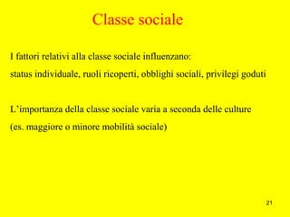 21
Classe sociale
I fattori relativi alla classe sociale influenzano:
status individuale, ruoli ricoperti, obblighi sociali, privilegi goduti
L’importanza della classe sociale varia a seconda delle culture
(es. maggiore o minore mobilità sociale)
 