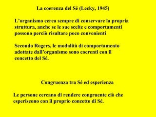 La coerenza del Sé (Lecky, 1945)
L’organismo cerca sempre di conservare la propria
struttura, anche se le sue scelte e comportamenti
possono perciò risultare poco convenienti
Secondo Rogers, le modalità di comportamento
adottate dall’organismo sono coerenti con il
concetto del Sé.
Congruenza tra Sé ed esperienza
Le persone cercano di rendere congruente ciò che
esperiscono con il proprio concetto di Sé.
 