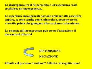 La discrepanza tra il Sé percepito e un’esperienza reale
costituisce un’incongruenza.
Le esperienze incongruenti possono arrivare alla coscienza
oppure, se sono sentite come minacciose, possono essere
avvertite prima che giungano alla coscienza (subcezione).
La risposta all’incongruenza può essere l’attuazione di
meccanismi difensivi
DISTORSIONE
NEGAZIONE
Affinità col pensiero freudiano? Affinità col cognitivismo?
 