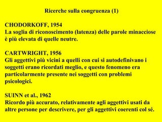 Ricerche sulla congruenza (1)
CHODORKOFF, 1954
La soglia di riconoscimento (latenza) delle parole minacciose
è più elevata di quelle neutre.
CARTWRIGHT, 1956
Gli aggettivi più vicini a quelli con cui si autodefinivano i
soggetti erano ricordati meglio, e questo fenomeno era
particolarmente presente nei soggetti con problemi
psicologici.
SUINN et al., 1962
Ricordo più accurato, relativamente agli aggettivi usati da
altre persone per descrivere, per gli aggettivi coerenti col sé.
 