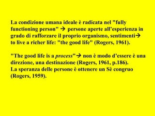 La condizione umana ideale è radicata nel "fully
functioning person"  persone aperte all’esperienza in
grado di rafforzare il proprio organismo, sentimenti
to live a richer life: "the good life" (Rogers, 1961).
"The good life is a process” non è modo d’essere è una
direzione, una destinazione (Rogers, 1961, p.186).
La speranza delle persone è ottenere un Sè congruo
(Rogers, 1959).
 
