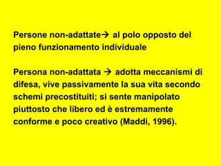 Persone non-adattate al polo opposto del
pieno funzionamento individuale
Persona non-adattata  adotta meccanismi di
difesa, vive passivamente la sua vita secondo
schemi precostituiti; si sente manipolato
piuttosto che libero ed è estremamente
conforme e poco creativo (Maddi, 1996).
 