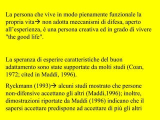 La persona che vive in modo pienamente funzionale la
propria vita non adotta meccanismi di difesa, aperto
all’esperienza, è una persona creativa ed in grado di vivere
"the good life".
La speranza di esperire caratteristiche del buon
adattamento sono state supportate da molti studi (Coan,
1972; cited in Maddi, 1996).
Ryckmann (1993) alcuni studi mostrato che persone
non-difensive accettano gli altri (Maddi,1996); inoltre,
dimostrazioni riportate da Maddi (1996) indicano che il
sapersi accettare predispone ad accettare di più gli altri
 