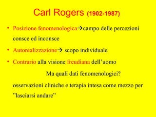 Carl Rogers (1902-1987)
• Posizione fenomenologicacampo delle percezioni
consce ed inconsce
• Autorealizzazione scopo individuale
• Contrario alla visione freudiana dell’uomo
Ma quali dati fenomenologici?
osservazioni cliniche e terapia intesa come mezzo per
”lasciarsi andare”
 