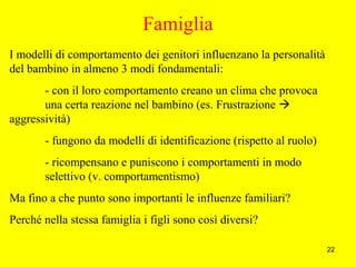 22
Famiglia
I modelli di comportamento dei genitori influenzano la personalità
del bambino in almeno 3 modi fondamentali:
- con il loro comportamento creano un clima che provoca
una certa reazione nel bambino (es. Frustrazione 
aggressività)
- fungono da modelli di identificazione (rispetto al ruolo)
- ricompensano e puniscono i comportamenti in modo
selettivo (v. comportamentismo)
Ma fino a che punto sono importanti le influenze familiari?
Perché nella stessa famiglia i figli sono così diversi?
 