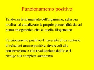 Tendenza fondamentale dell'organismo, nella sua
totalità, ad attualizzare le proprie potenzialità sia sul
piano ontogenetico che su quello filogenetico
Funzionamento positivo necessità di un contesto
di relazioni umane positive, favorevoli alla
conservazione e alla rivalutazione dell'Io e si
rivolge alla completa autonomia
Funzionamento positivo
 