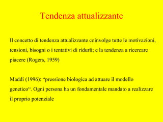 Il concetto di tendenza attualizzante coinvolge tutte le motivazioni,
tensioni, bisogni o i tentativi di ridurli; e la tendenza a ricercare
piacere (Rogers, 1959)
Maddi (1996): “pressione biologica ad attuare il modello
genetico“. Ogni persona ha un fondamentale mandato a realizzare
il proprio potenziale
Tendenza attualizzante
 
