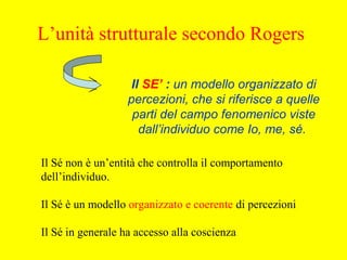 Il SE’ : un modello organizzato di
percezioni, che si riferisce a quelle
parti del campo fenomenico viste
dall’individuo come Io, me, sé.
Il Sé non è un’entità che controlla il comportamento
dell’individuo.
Il Sé è un modello organizzato e coerente di percezioni
Il Sé in generale ha accesso alla coscienza
L’unità strutturale secondo Rogers
 