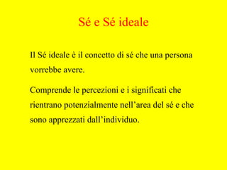 Il Sé ideale è il concetto di sé che una persona
vorrebbe avere.
Comprende le percezioni e i significati che
rientrano potenzialmente nell’area del sé e che
sono apprezzati dall’individuo.
Sé e Sé ideale
 