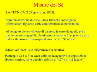 LA TECNICA Q (Stephenson, 1953):
Somministrazione di carte (circa 100) che contengono
affermazioni riguardo varie caratteristiche di personalità.
Al soggetto viene richiesto di disporre le carte da quelle più a
quelle meno congeniali. Un ulteriore elemento lo si può ricavare
dalla valutazione di corrispondenza tra Sé e Sé ideale
Adjective Checklist e differenziale semantico
Punteggio da 1 a 7 su scale definite da aggettivi in opposizione
(buono-cattivo, forte-debole), riferito al “sé” o al “sé ideale”)
Misure del Sè
 