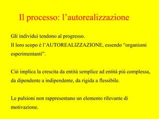 Gli individui tendono al progresso.
Il loro scopo è l’AUTOREALIZZAZIONE, essendo “organismi
esperimentanti”.
Ciò implica la crescita da entità semplice ad entità più complessa,
da dipendente a indipendente, da rigida a flessibile.
Le pulsioni non rappresentano un elemento rilevante di
motivazione.
Il processo: l’autorealizzazione
 