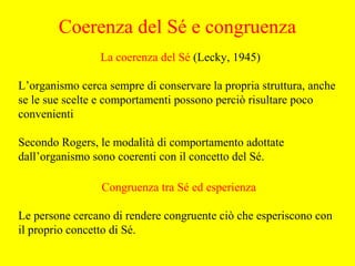 La coerenza del Sé (Lecky, 1945)
L’organismo cerca sempre di conservare la propria struttura, anche
se le sue scelte e comportamenti possono perciò risultare poco
convenienti
Secondo Rogers, le modalità di comportamento adottate
dall’organismo sono coerenti con il concetto del Sé.
Congruenza tra Sé ed esperienza
Le persone cercano di rendere congruente ciò che esperiscono con
il proprio concetto di Sé.
Coerenza del Sé e congruenza
 
