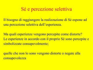 Il bisogno di raggiungere la realizzazione di Sè espone ad
una percezione selettiva dell’esperienza.
Ma quali esperienze vengono percepite come distorte?
Le esperienze in accordo con il proprio Sè sono percepite e
simbolizzate consapevolmente;
quelle che non lo sono vengono distorte o negate alla
consapevolezza
Sé e percezione selettiva
 