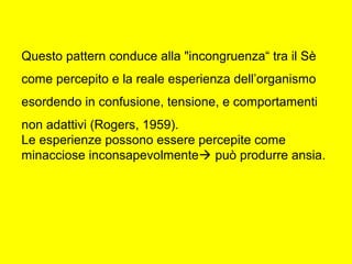 Questo pattern conduce alla "incongruenza“ tra il Sè
come percepito e la reale esperienza dell’organismo
esordendo in confusione, tensione, e comportamenti
non adattivi (Rogers, 1959).
Le esperienze possono essere percepite come
minacciose inconsapevolmente può produrre ansia.
 