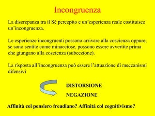 La discrepanza tra il Sé percepito e un’esperienza reale costituisce
un’incongruenza.
Le esperienze incongruenti possono arrivare alla coscienza oppure,
se sono sentite come minacciose, possono essere avvertite prima
che giungano alla coscienza (subcezione).
La risposta all’incongruenza può essere l’attuazione di meccanismi
difensivi
DISTORSIONE
NEGAZIONE
Affinità col pensiero freudiano? Affinità col cognitivismo?
Incongruenza
 
