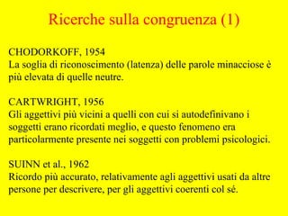 CHODORKOFF, 1954
La soglia di riconoscimento (latenza) delle parole minacciose è
più elevata di quelle neutre.
CARTWRIGHT, 1956
Gli aggettivi più vicini a quelli con cui si autodefinivano i
soggetti erano ricordati meglio, e questo fenomeno era
particolarmente presente nei soggetti con problemi psicologici.
SUINN et al., 1962
Ricordo più accurato, relativamente agli aggettivi usati da altre
persone per descrivere, per gli aggettivi coerenti col sé.
Ricerche sulla congruenza (1)
 