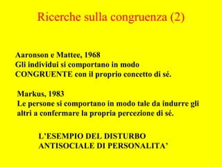 Aaronson e Mattee, 1968
Gli individui si comportano in modo
CONGRUENTE con il proprio concetto di sé.
Markus, 1983
Le persone si comportano in modo tale da indurre gli
altri a confermare la propria percezione di sé.
L’ESEMPIO DEL DISTURBO
ANTISOCIALE DI PERSONALITA’
Ricerche sulla congruenza (2)
 