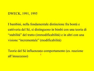 DWECK, 1991, 1995
I bambini, nella fondamentale distinzione fra bontà e
cattiveria del Sé, si distinguono in bimbi con una teoria di
“stabilità” del tratto (immodificabilità) e in altri con una
visione “incrementale” (modificabilità)
Teorie del Sé influenzano comportamento (es. reazione
all’insuccesso)
 