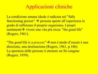 La condizione umana ideale è radicata nel "fully
functioning person"  persone aperte all’esperienza in
grado di rafforzare il proprio organismo, I propri
sentimenti vivere una vita più ricca: "the good life"
(Rogers, 1961).
"The good life is a process” non è modo d’essere è una
direzione, una destinazione (Rogers, 1961, p.186).
La speranza delle persone è ottenere un Sè congruo
(Rogers, 1959).
Applicazioni cliniche
 